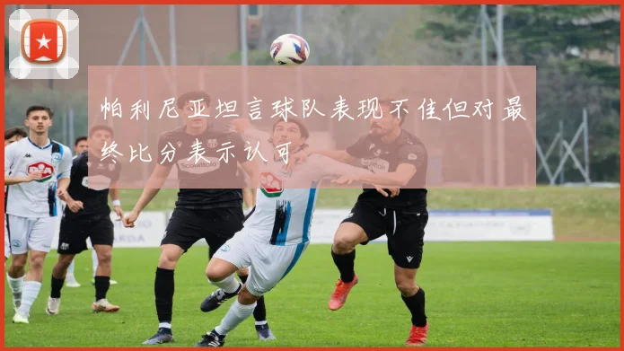 帕利尼亚坦言球队表现不佳但对最终比分表示认可