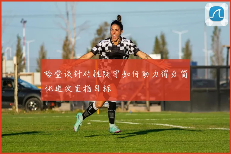 哈登谈针对性防守如何助力得分简化进攻直指目标
