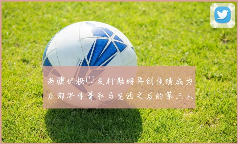 老骥伏枥CJ麦科勒姆再创佳绩成为东部字母哥和马克西之后的第三人
