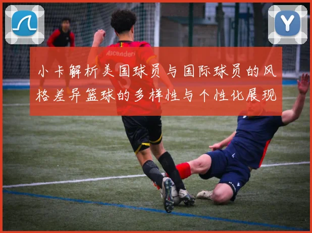 小卡解析美国球员与国际球员的风格差异篮球的多样性与个性化展现