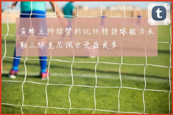 黄蜂主帅称赞科比怀特持球能力米勒三球克尼佩尔受益良多