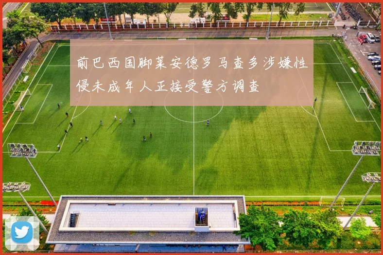 前巴西国脚莱安德罗马查多涉嫌性侵未成年人正接受警方调查