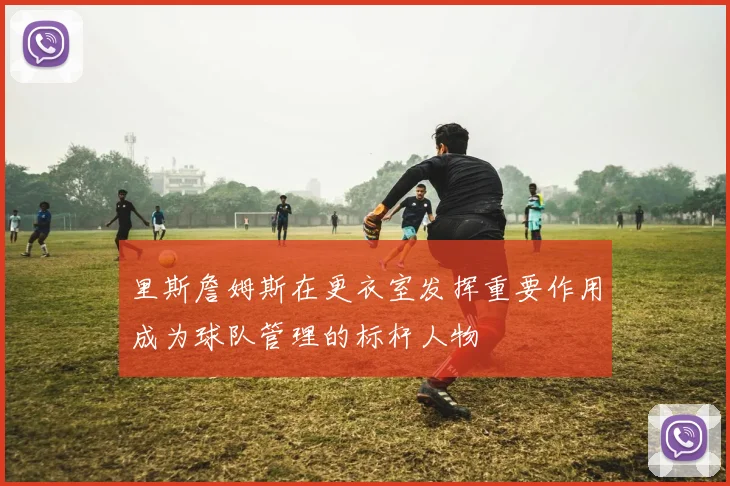 里斯詹姆斯在更衣室发挥重要作用成为球队管理的标杆人物