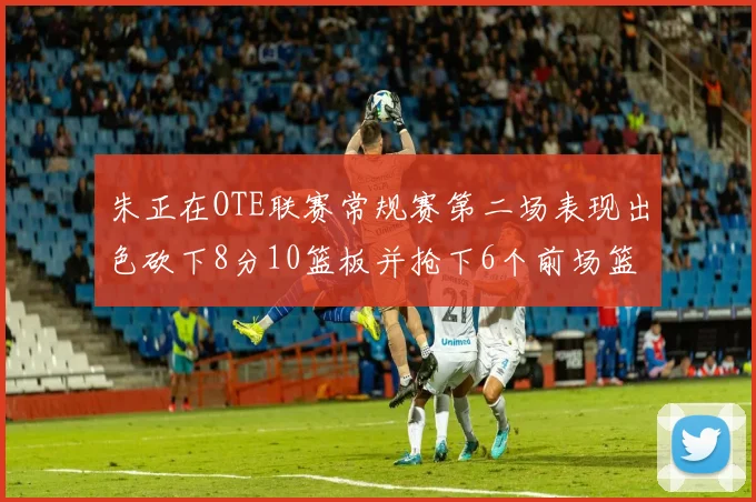 朱正在OTE联赛常规赛第二场表现出色砍下8分10篮板并抢下6个前场篮板