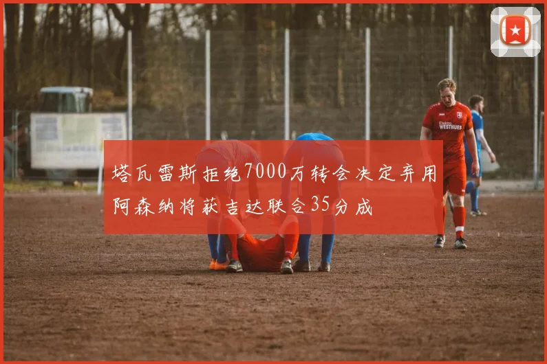 塔瓦雷斯拒绝7000万转会决定弃用阿森纳将获吉达联合35分成