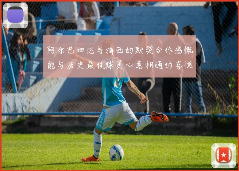 阿尔巴回忆与梅西的默契合作感慨能与历史最佳球员心意相通的喜悦