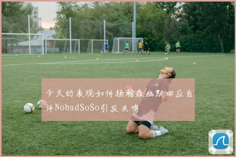 今天的表现如何杨瀚森幽默回应自评NobadSoSo引发共鸣