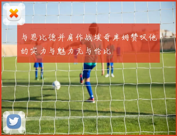 与恩比德并肩作战埃奇库姆赞叹他的实力与魅力无与伦比