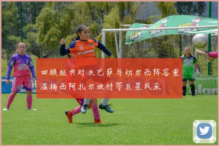 回顾经典对决巴萨与切尔西阵容重温梅西阿扎尔坎特等巨星风采
